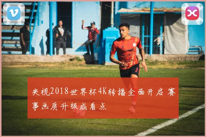 央视2018世界杯4K转播全面开启 赛事画质升级成看点