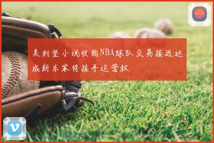 美利坚小说收购NBA球队交易接近达成新东家将接手运营权