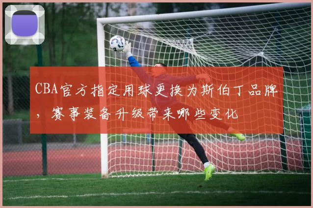 CBA官方指定用球更换为斯伯丁品牌，赛事装备升级带来哪些变化