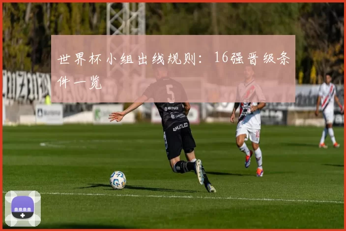 世界杯小组出线规则：16强晋级条件一览