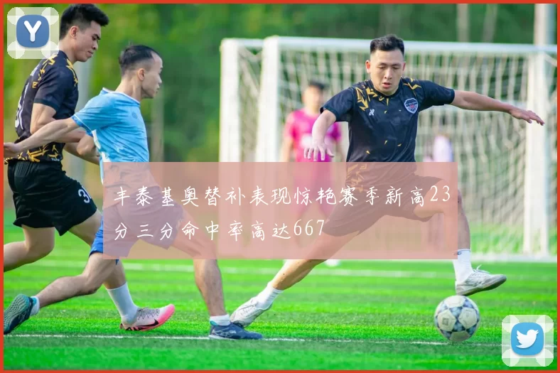 丰泰基奥替补表现惊艳赛季新高23分三分命中率高达667