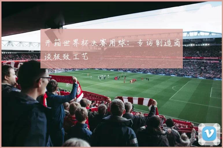 开箱世界杯决赛用球：专访制造商谈极致工艺