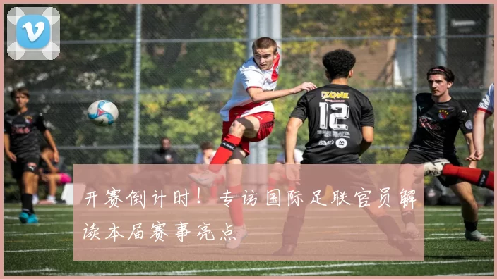 开赛倒计时!专访国际足联官员解读本届赛事亮点