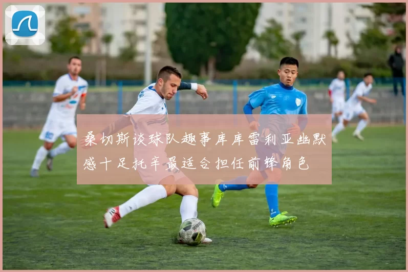 桑切斯谈球队趣事库库雷利亚幽默感十足托辛最适合担任前锋角色