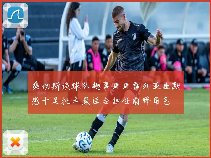桑切斯谈球队趣事库库雷利亚幽默感十足托辛最适合担任前锋角色