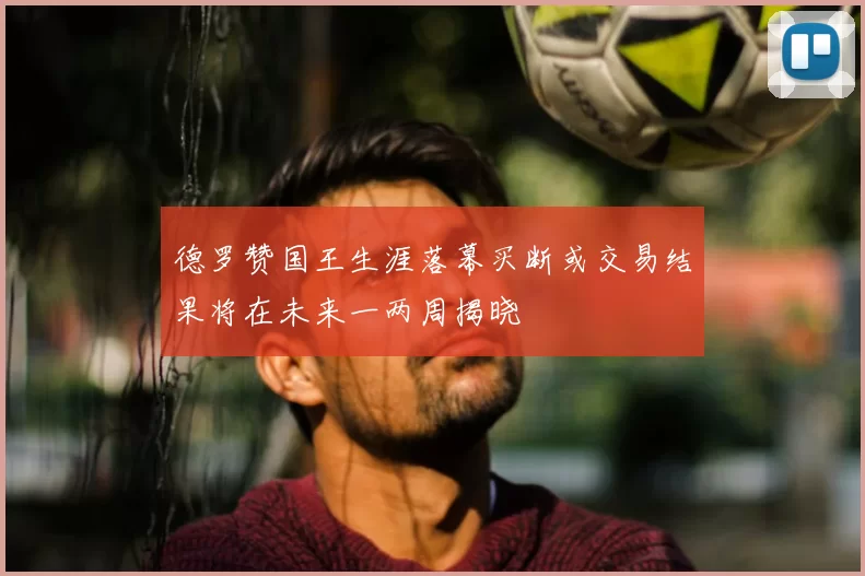 德罗赞国王生涯落幕买断或交易结果将在未来一两周揭晓