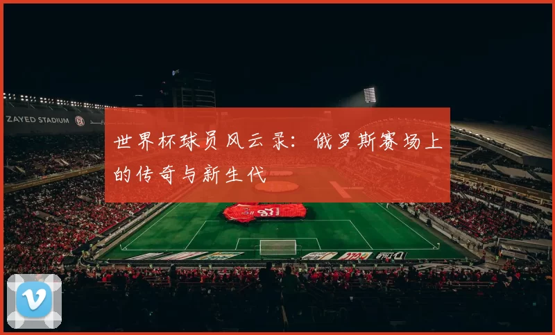 世界杯球员风云录：俄罗斯赛场上的传奇与新生代