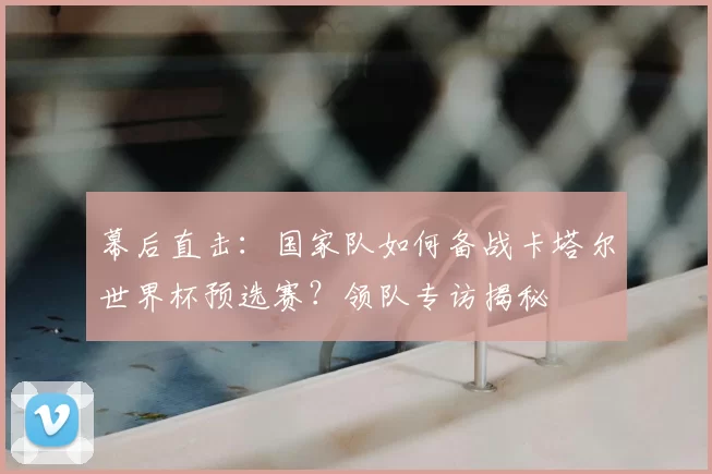 幕后直击:国家队如何备战卡塔尔世界杯预选赛?领队专访揭秘