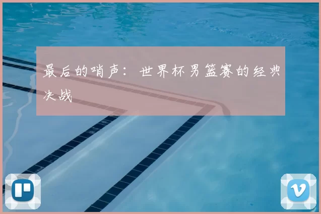 最后的哨声:世界杯男篮赛的经典决战
