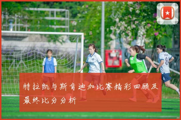 特拉凯与斯肯迪加比赛精彩回顾及最终比分分析
