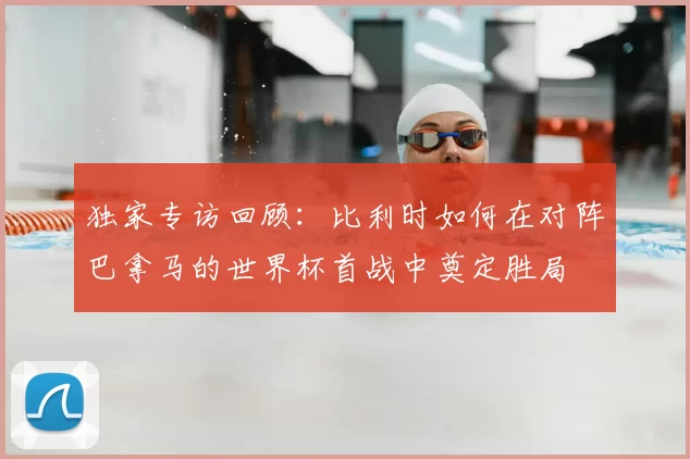 独家专访回顾:比利时如何在对阵巴拿马的世界杯首战中奠定胜局