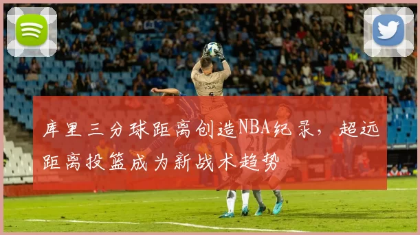 库里三分球距离创造NBA纪录，超远距离投篮成为新战术趋势