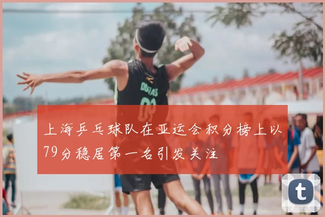 上海乒乓球队在亚运会积分榜上以79分稳居第一名引发关注