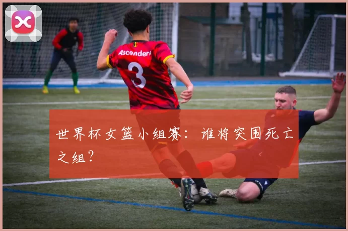 世界杯女篮小组赛：谁将突围死亡之组？