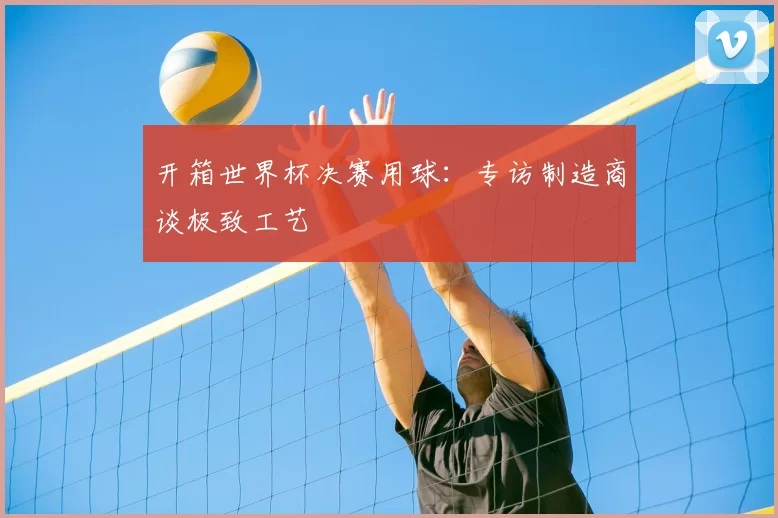 开箱世界杯决赛用球:专访制造商谈极致工艺