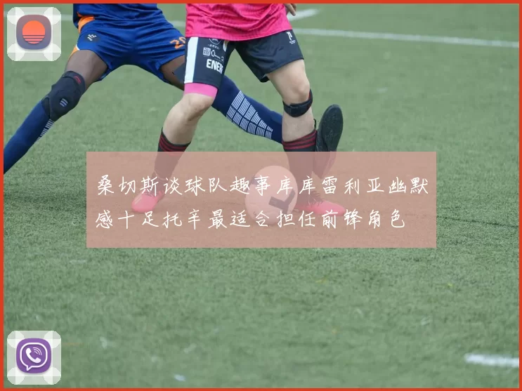 桑切斯谈球队趣事库库雷利亚幽默感十足托辛最适合担任前锋角色