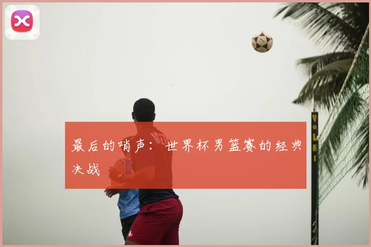最后的哨声：世界杯男篮赛的经典决战