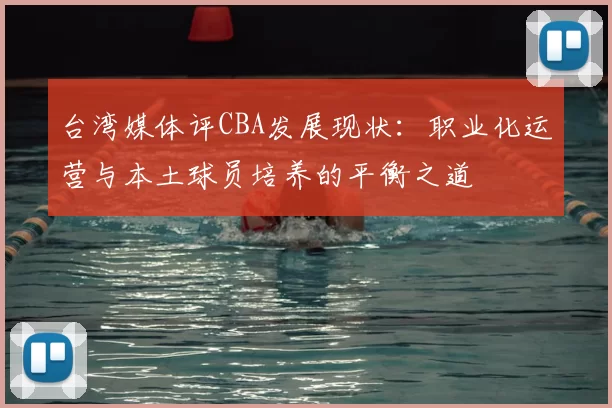 台湾媒体评CBA发展现状：职业化运营与本土球员培养的平衡之道