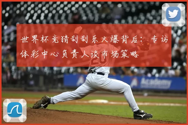 世界杯竞猜刮刮乐火爆背后：专访体彩中心负责人谈市场策略
