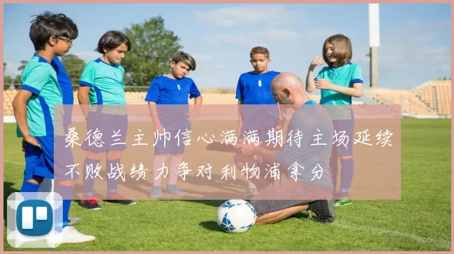 桑德兰主帅信心满满期待主场延续不败战绩力争对利物浦拿分