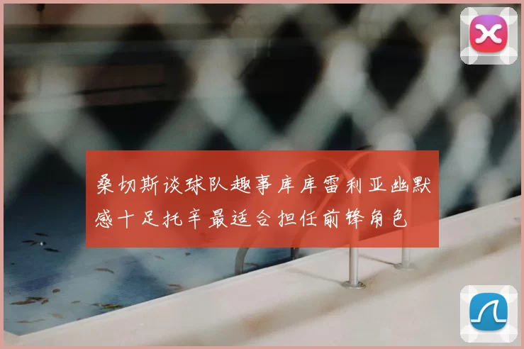 桑切斯谈球队趣事库库雷利亚幽默感十足托辛最适合担任前锋角色