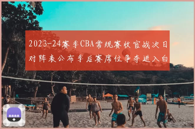 2023-24赛季CBA常规赛收官战次日对阵表公布季后赛席位争夺进入白热化