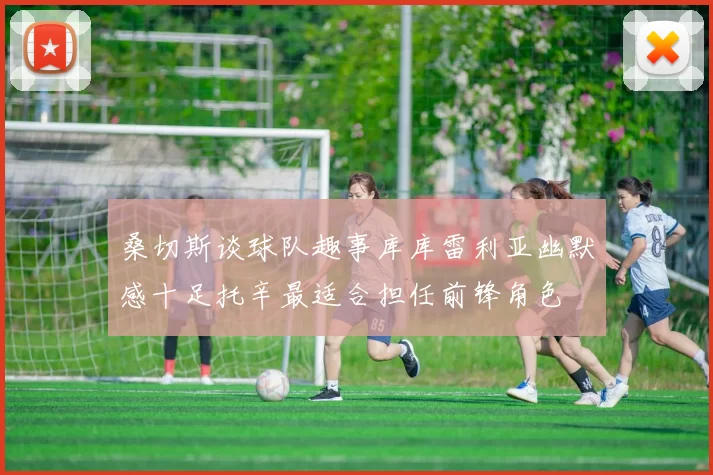 桑切斯谈球队趣事库库雷利亚幽默感十足托辛最适合担任前锋角色