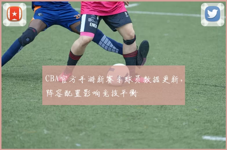 CBA官方手游新赛季球员数据更新，阵容配置影响竞技平衡