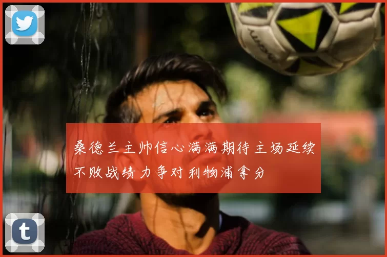 桑德兰主帅信心满满期待主场延续不败战绩力争对利物浦拿分