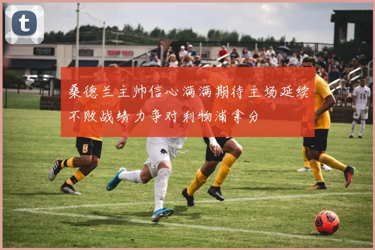 桑德兰主帅信心满满期待主场延续不败战绩力争对利物浦拿分