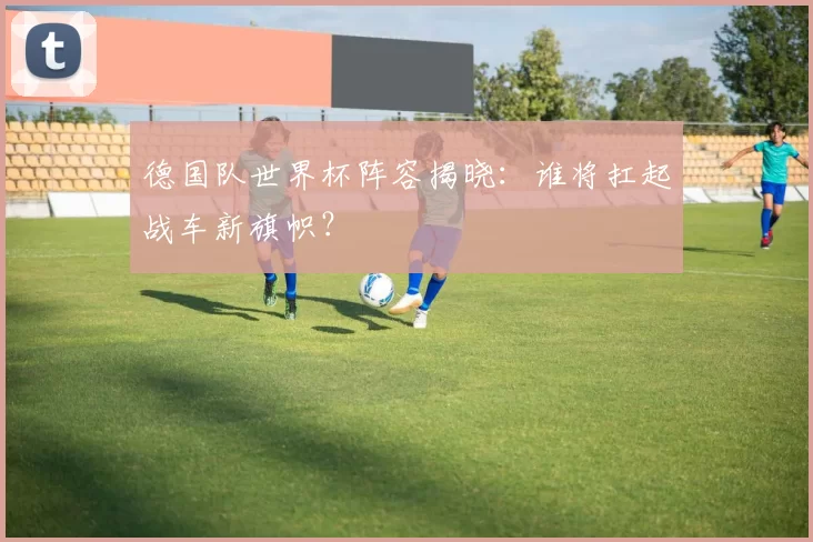 德国队世界杯阵容揭晓：谁将扛起战车新旗帜？