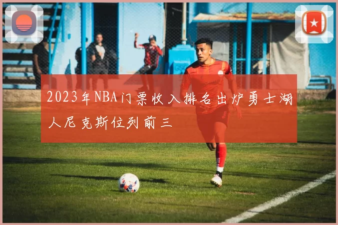 2023年NBA门票收入排名出炉勇士湖人尼克斯位列前三