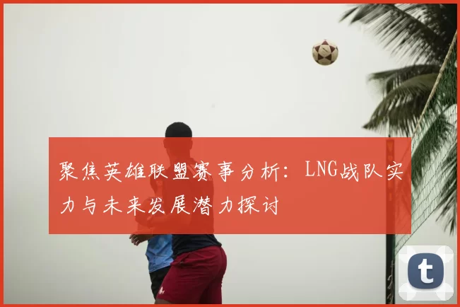 聚焦英雄联盟赛事分析：LNG战队实力与未来发展潜力探讨