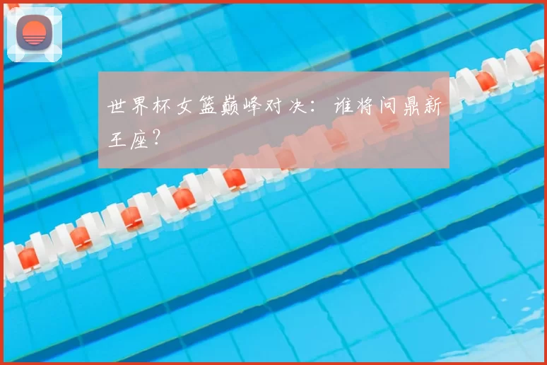 世界杯女篮巅峰对决:谁将问鼎新王座?