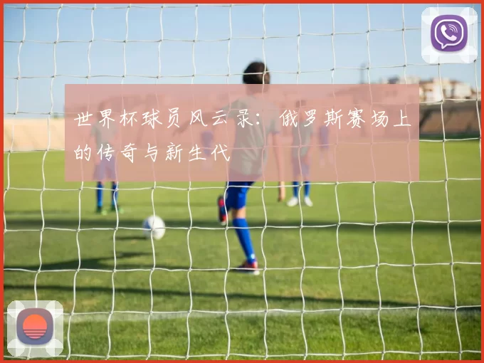 世界杯球员风云录：俄罗斯赛场上的传奇与新生代