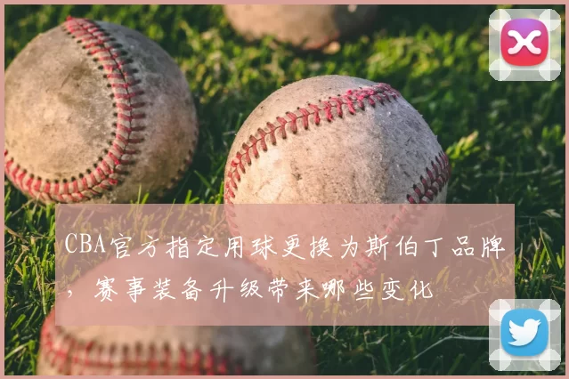 CBA官方指定用球更换为斯伯丁品牌，赛事装备升级带来哪些变化