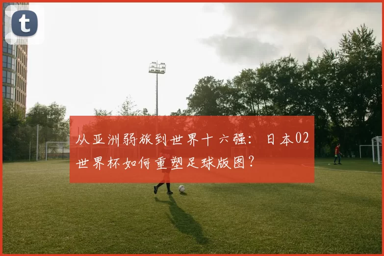 从亚洲弱旅到世界十六强：日本02世界杯如何重塑足球版图？