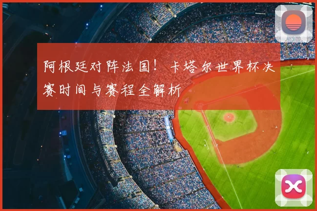 阿根廷对阵法国！卡塔尔世界杯决赛时间与赛程全解析