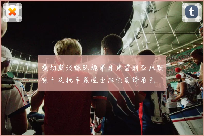 桑切斯谈球队趣事库库雷利亚幽默感十足托辛最适合担任前锋角色