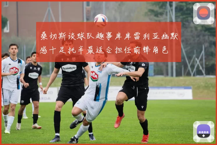 桑切斯谈球队趣事库库雷利亚幽默感十足托辛最适合担任前锋角色