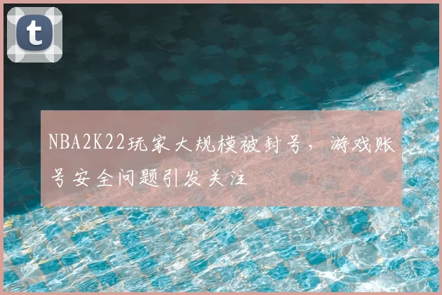 NBA2K22玩家大规模被封号，游戏账号安全问题引发关注