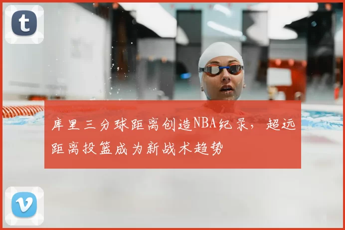 库里三分球距离创造NBA纪录，超远距离投篮成为新战术趋势