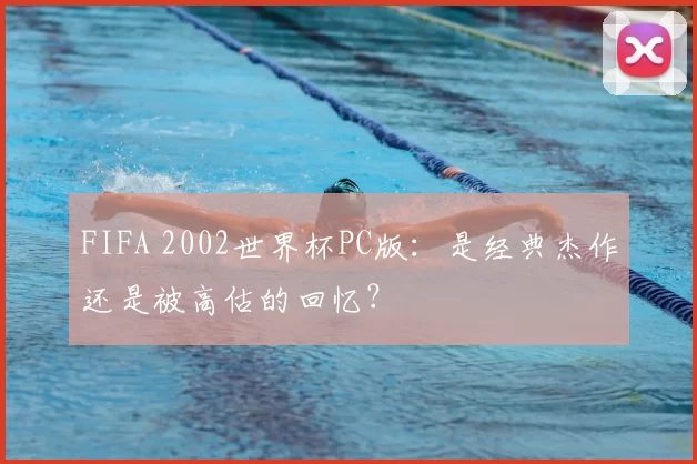 FIFA 2002世界杯PC版：是经典杰作还是被高估的回忆？