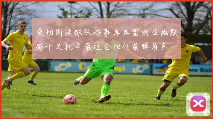 桑切斯谈球队趣事库库雷利亚幽默感十足托辛最适合担任前锋角色