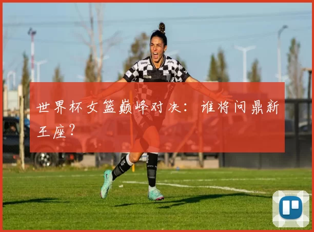世界杯女篮巅峰对决：谁将问鼎新王座？