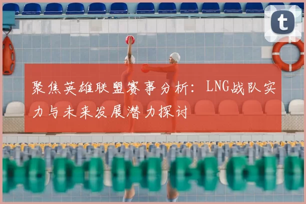 聚焦英雄联盟赛事分析：LNG战队实力与未来发展潜力探讨