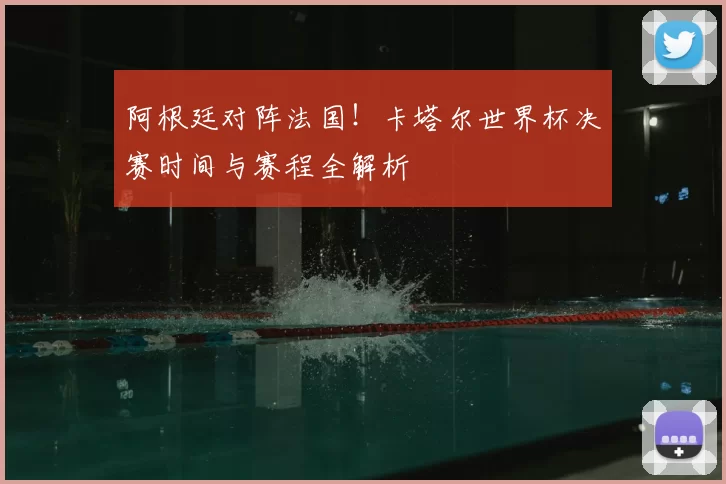 阿根廷对阵法国！卡塔尔世界杯决赛时间与赛程全解析