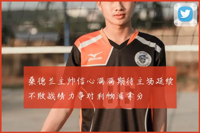桑德兰主帅信心满满期待主场延续不败战绩力争对利物浦拿分