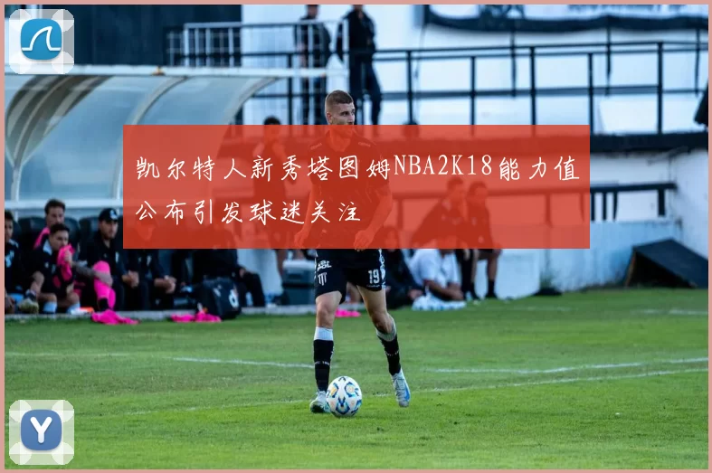 凯尔特人新秀塔图姆NBA2K18能力值公布引发球迷关注