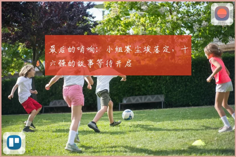 最后的哨响:小组赛尘埃落定,十六强的故事等待开启
